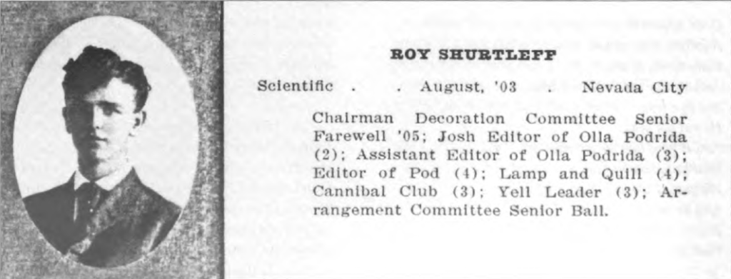 ROY SHURTLEFP
Scientific	August, '03	Nevada City
Chairman Decoration Committee Senior Farewell '05; Josh Editor of 011a Podrida (2); Assistant Editor of 011a Podrida (3); Editor of Pod (4); Lamp and Quill (4); Cannibal Club (3); Yell Leader (3); Ar¬rangement Committee Senior Ball.
 
Roy's entry in the December 1906 011a Podrida.